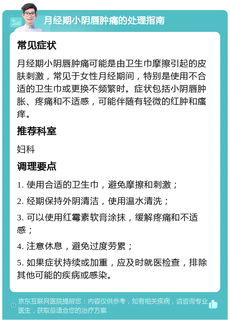 月经期小阴唇肿痛的处理指南 常见症状 月经期小阴唇肿痛可能是由卫生巾摩擦引起的皮肤刺激，常见于女性月经期间，特别是使用不合适的卫生巾或更换不频繁时。症状包括小阴唇肿胀、疼痛和不适感，可能伴随有轻微的红肿和瘙痒。 推荐科室 妇科 调理要点 1. 使用合适的卫生巾，避免摩擦和刺激； 2. 经期保持外阴清洁，使用温水清洗； 3. 可以使用红霉素软膏涂抹，缓解疼痛和不适感； 4. 注意休息，避免过度劳累； 5. 如果症状持续或加重，应及时就医检查，排除其他可能的疾病或感染。