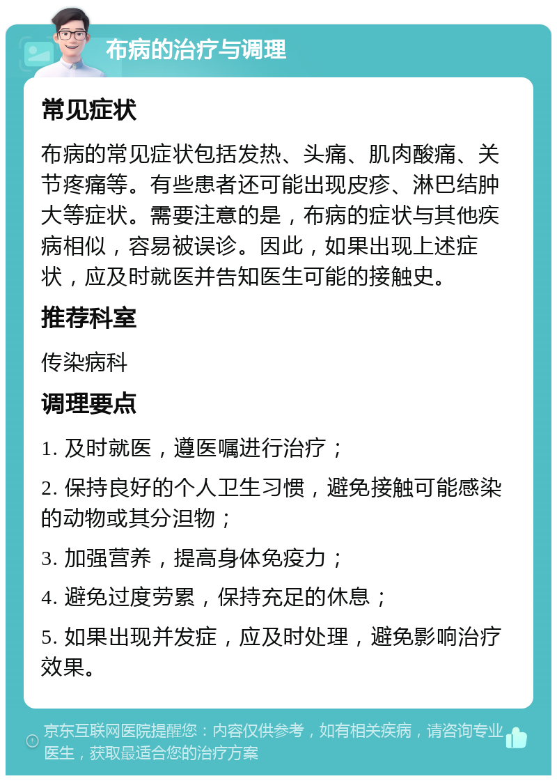 布病的治疗与调理 常见症状 布病的常见症状包括发热、头痛、肌肉酸痛、关节疼痛等。有些患者还可能出现皮疹、淋巴结肿大等症状。需要注意的是，布病的症状与其他疾病相似，容易被误诊。因此，如果出现上述症状，应及时就医并告知医生可能的接触史。 推荐科室 传染病科 调理要点 1. 及时就医，遵医嘱进行治疗； 2. 保持良好的个人卫生习惯，避免接触可能感染的动物或其分泹物； 3. 加强营养，提高身体免疫力； 4. 避免过度劳累，保持充足的休息； 5. 如果出现并发症，应及时处理，避免影响治疗效果。