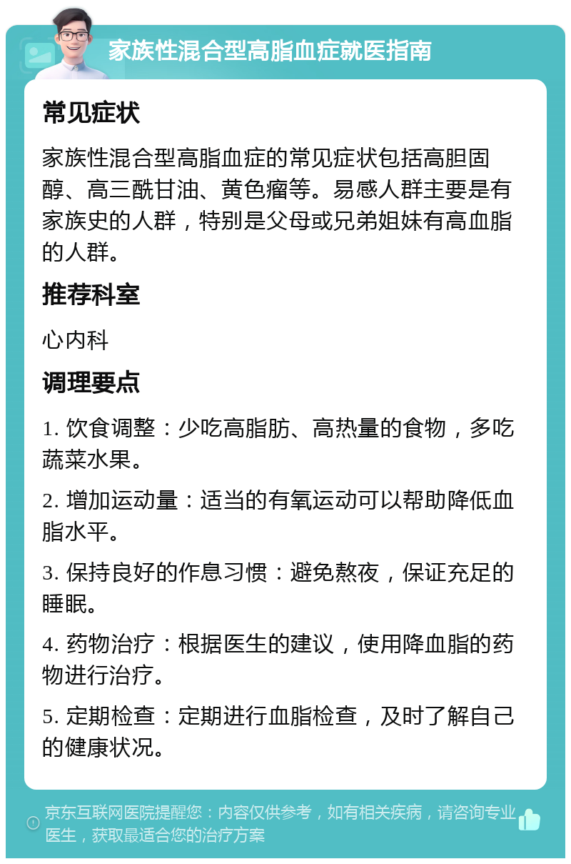 家族性混合型高脂血症就医指南 常见症状 家族性混合型高脂血症的常见症状包括高胆固醇、高三酰甘油、黄色瘤等。易感人群主要是有家族史的人群，特别是父母或兄弟姐妹有高血脂的人群。 推荐科室 心内科 调理要点 1. 饮食调整：少吃高脂肪、高热量的食物，多吃蔬菜水果。 2. 增加运动量：适当的有氧运动可以帮助降低血脂水平。 3. 保持良好的作息习惯：避免熬夜，保证充足的睡眠。 4. 药物治疗：根据医生的建议，使用降血脂的药物进行治疗。 5. 定期检查：定期进行血脂检查，及时了解自己的健康状况。