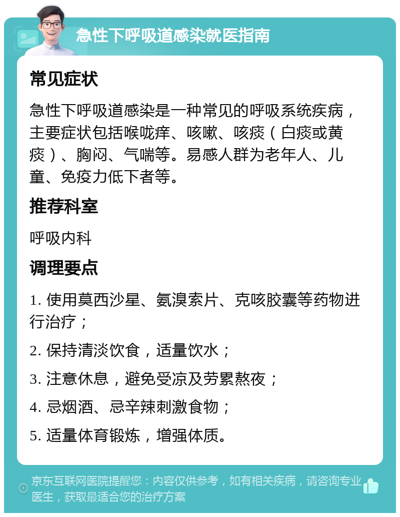 急性下呼吸道感染就医指南 常见症状 急性下呼吸道感染是一种常见的呼吸系统疾病，主要症状包括喉咙痒、咳嗽、咳痰（白痰或黄痰）、胸闷、气喘等。易感人群为老年人、儿童、免疫力低下者等。 推荐科室 呼吸内科 调理要点 1. 使用莫西沙星、氨溴索片、克咳胶囊等药物进行治疗； 2. 保持清淡饮食，适量饮水； 3. 注意休息，避免受凉及劳累熬夜； 4. 忌烟酒、忌辛辣刺激食物； 5. 适量体育锻炼，增强体质。