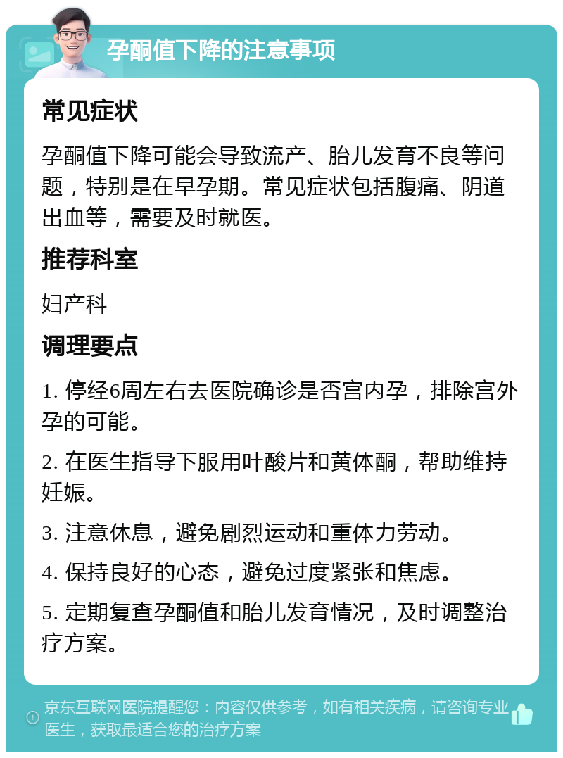 孕酮值下降的注意事项 常见症状 孕酮值下降可能会导致流产、胎儿发育不良等问题，特别是在早孕期。常见症状包括腹痛、阴道出血等，需要及时就医。 推荐科室 妇产科 调理要点 1. 停经6周左右去医院确诊是否宫内孕，排除宫外孕的可能。 2. 在医生指导下服用叶酸片和黄体酮，帮助维持妊娠。 3. 注意休息，避免剧烈运动和重体力劳动。 4. 保持良好的心态，避免过度紧张和焦虑。 5. 定期复查孕酮值和胎儿发育情况，及时调整治疗方案。