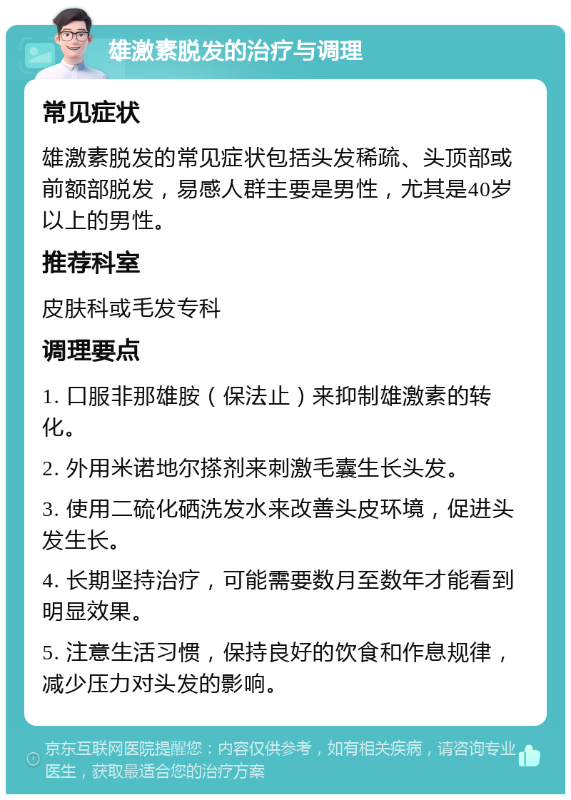 雄激素脱发的治疗与调理 常见症状 雄激素脱发的常见症状包括头发稀疏、头顶部或前额部脱发，易感人群主要是男性，尤其是40岁以上的男性。 推荐科室 皮肤科或毛发专科 调理要点 1. 口服非那雄胺（保法止）来抑制雄激素的转化。 2. 外用米诺地尔搽剂来刺激毛囊生长头发。 3. 使用二硫化硒洗发水来改善头皮环境，促进头发生长。 4. 长期坚持治疗，可能需要数月至数年才能看到明显效果。 5. 注意生活习惯，保持良好的饮食和作息规律，减少压力对头发的影响。