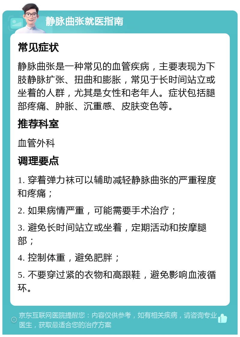 静脉曲张就医指南 常见症状 静脉曲张是一种常见的血管疾病，主要表现为下肢静脉扩张、扭曲和膨胀，常见于长时间站立或坐着的人群，尤其是女性和老年人。症状包括腿部疼痛、肿胀、沉重感、皮肤变色等。 推荐科室 血管外科 调理要点 1. 穿着弹力袜可以辅助减轻静脉曲张的严重程度和疼痛； 2. 如果病情严重，可能需要手术治疗； 3. 避免长时间站立或坐着，定期活动和按摩腿部； 4. 控制体重，避免肥胖； 5. 不要穿过紧的衣物和高跟鞋，避免影响血液循环。