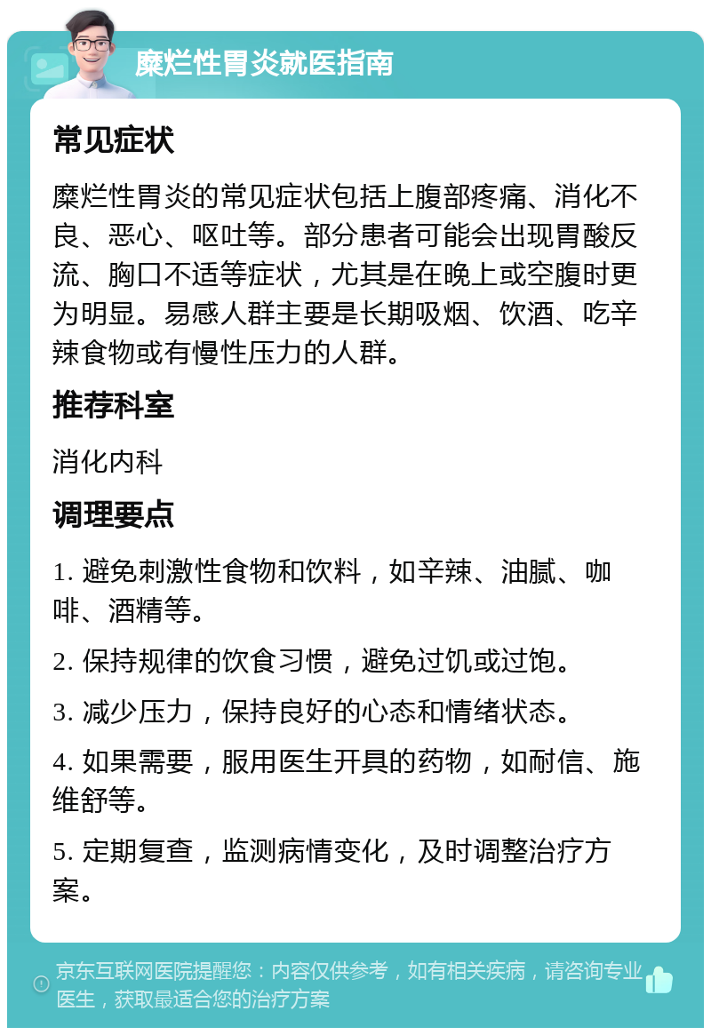 糜烂性胃炎就医指南 常见症状 糜烂性胃炎的常见症状包括上腹部疼痛、消化不良、恶心、呕吐等。部分患者可能会出现胃酸反流、胸口不适等症状，尤其是在晚上或空腹时更为明显。易感人群主要是长期吸烟、饮酒、吃辛辣食物或有慢性压力的人群。 推荐科室 消化内科 调理要点 1. 避免刺激性食物和饮料，如辛辣、油腻、咖啡、酒精等。 2. 保持规律的饮食习惯，避免过饥或过饱。 3. 减少压力，保持良好的心态和情绪状态。 4. 如果需要，服用医生开具的药物，如耐信、施维舒等。 5. 定期复查，监测病情变化，及时调整治疗方案。