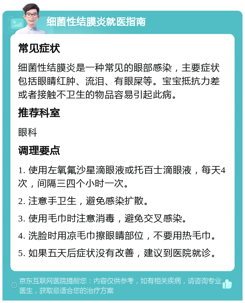 细菌性结膜炎就医指南 常见症状 细菌性结膜炎是一种常见的眼部感染，主要症状包括眼睛红肿、流泪、有眼屎等。宝宝抵抗力差或者接触不卫生的物品容易引起此病。 推荐科室 眼科 调理要点 1. 使用左氧氟沙星滴眼液或托百士滴眼液，每天4次，间隔三四个小时一次。 2. 注意手卫生，避免感染扩散。 3. 使用毛巾时注意消毒，避免交叉感染。 4. 洗脸时用凉毛巾擦眼睛部位，不要用热毛巾。 5. 如果五天后症状没有改善，建议到医院就诊。