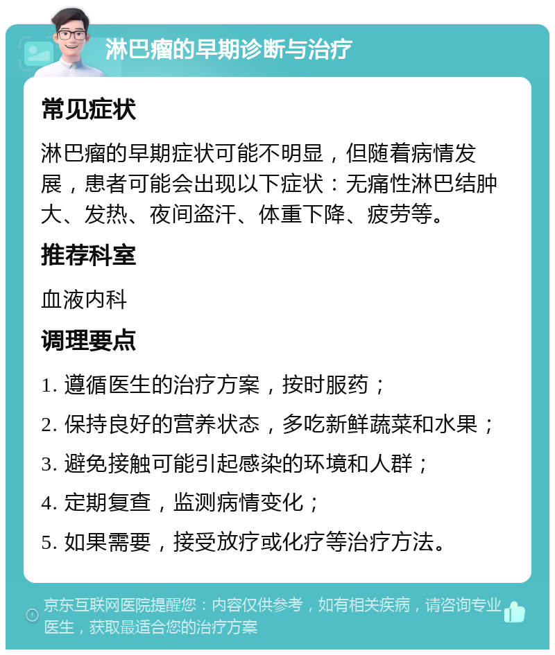 淋巴瘤的早期诊断与治疗 常见症状 淋巴瘤的早期症状可能不明显，但随着病情发展，患者可能会出现以下症状：无痛性淋巴结肿大、发热、夜间盗汗、体重下降、疲劳等。 推荐科室 血液内科 调理要点 1. 遵循医生的治疗方案，按时服药； 2. 保持良好的营养状态，多吃新鲜蔬菜和水果； 3. 避免接触可能引起感染的环境和人群； 4. 定期复查，监测病情变化； 5. 如果需要，接受放疗或化疗等治疗方法。