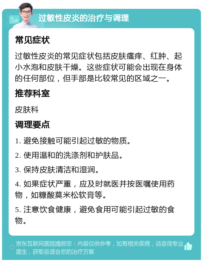 过敏性皮炎的治疗与调理 常见症状 过敏性皮炎的常见症状包括皮肤瘙痒、红肿、起小水泡和皮肤干燥。这些症状可能会出现在身体的任何部位，但手部是比较常见的区域之一。 推荐科室 皮肤科 调理要点 1. 避免接触可能引起过敏的物质。 2. 使用温和的洗涤剂和护肤品。 3. 保持皮肤清洁和湿润。 4. 如果症状严重，应及时就医并按医嘱使用药物，如糠酸莫米松软膏等。 5. 注意饮食健康，避免食用可能引起过敏的食物。