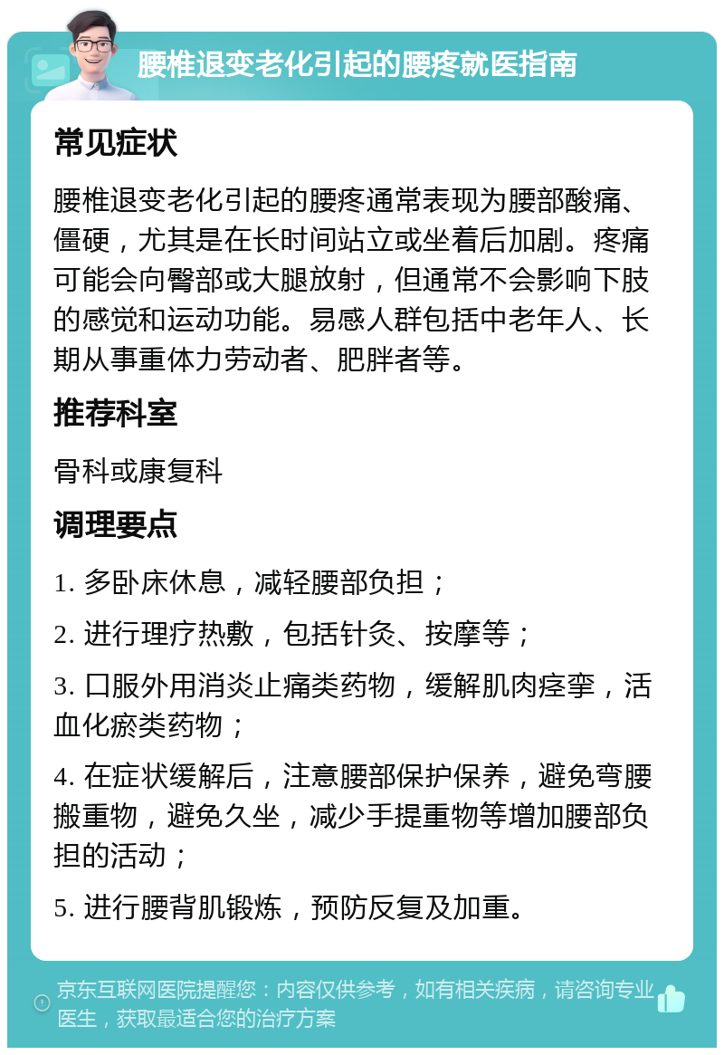 腰椎退变老化引起的腰疼就医指南 常见症状 腰椎退变老化引起的腰疼通常表现为腰部酸痛、僵硬，尤其是在长时间站立或坐着后加剧。疼痛可能会向臀部或大腿放射，但通常不会影响下肢的感觉和运动功能。易感人群包括中老年人、长期从事重体力劳动者、肥胖者等。 推荐科室 骨科或康复科 调理要点 1. 多卧床休息，减轻腰部负担； 2. 进行理疗热敷，包括针灸、按摩等； 3. 口服外用消炎止痛类药物，缓解肌肉痉挛，活血化瘀类药物； 4. 在症状缓解后，注意腰部保护保养，避免弯腰搬重物，避免久坐，减少手提重物等增加腰部负担的活动； 5. 进行腰背肌锻炼，预防反复及加重。