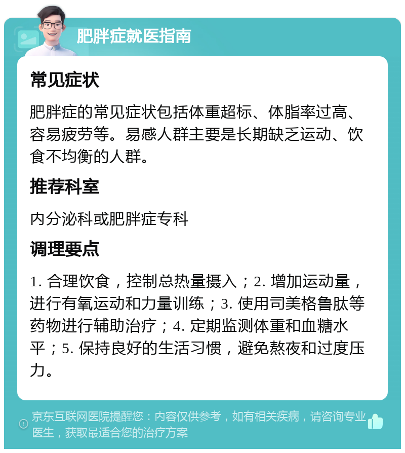 肥胖症就医指南 常见症状 肥胖症的常见症状包括体重超标、体脂率过高、容易疲劳等。易感人群主要是长期缺乏运动、饮食不均衡的人群。 推荐科室 内分泌科或肥胖症专科 调理要点 1. 合理饮食，控制总热量摄入；2. 增加运动量，进行有氧运动和力量训练；3. 使用司美格鲁肽等药物进行辅助治疗；4. 定期监测体重和血糖水平；5. 保持良好的生活习惯，避免熬夜和过度压力。