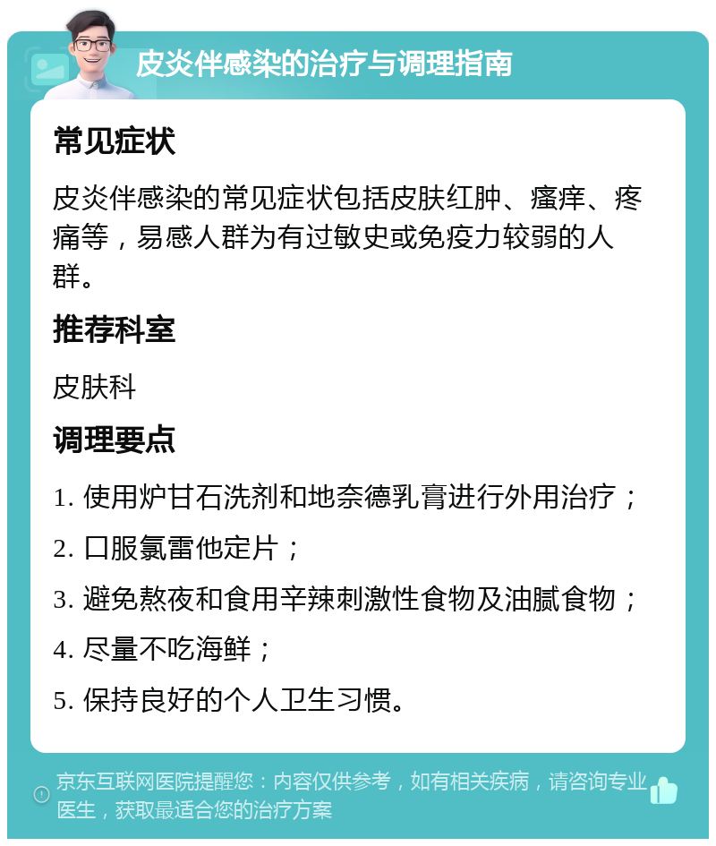 皮炎伴感染的治疗与调理指南 常见症状 皮炎伴感染的常见症状包括皮肤红肿、瘙痒、疼痛等，易感人群为有过敏史或免疫力较弱的人群。 推荐科室 皮肤科 调理要点 1. 使用炉甘石洗剂和地奈德乳膏进行外用治疗； 2. 口服氯雷他定片； 3. 避免熬夜和食用辛辣刺激性食物及油腻食物； 4. 尽量不吃海鲜； 5. 保持良好的个人卫生习惯。