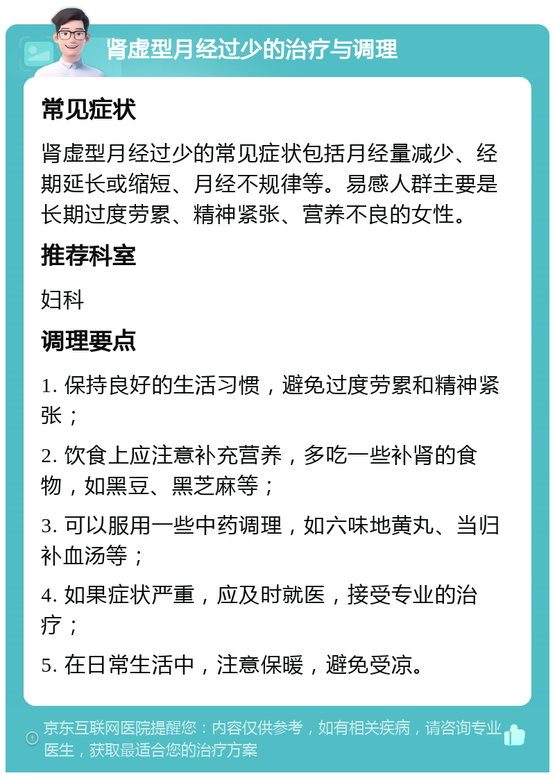 肾虚型月经过少的治疗与调理 常见症状 肾虚型月经过少的常见症状包括月经量减少、经期延长或缩短、月经不规律等。易感人群主要是长期过度劳累、精神紧张、营养不良的女性。 推荐科室 妇科 调理要点 1. 保持良好的生活习惯，避免过度劳累和精神紧张； 2. 饮食上应注意补充营养，多吃一些补肾的食物，如黑豆、黑芝麻等； 3. 可以服用一些中药调理，如六味地黄丸、当归补血汤等； 4. 如果症状严重，应及时就医，接受专业的治疗； 5. 在日常生活中，注意保暖，避免受凉。