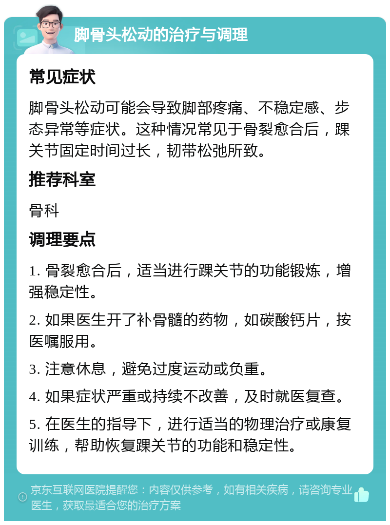 脚骨头松动的治疗与调理 常见症状 脚骨头松动可能会导致脚部疼痛、不稳定感、步态异常等症状。这种情况常见于骨裂愈合后，踝关节固定时间过长，韧带松弛所致。 推荐科室 骨科 调理要点 1. 骨裂愈合后，适当进行踝关节的功能锻炼，增强稳定性。 2. 如果医生开了补骨髓的药物，如碳酸钙片，按医嘱服用。 3. 注意休息，避免过度运动或负重。 4. 如果症状严重或持续不改善，及时就医复查。 5. 在医生的指导下，进行适当的物理治疗或康复训练，帮助恢复踝关节的功能和稳定性。