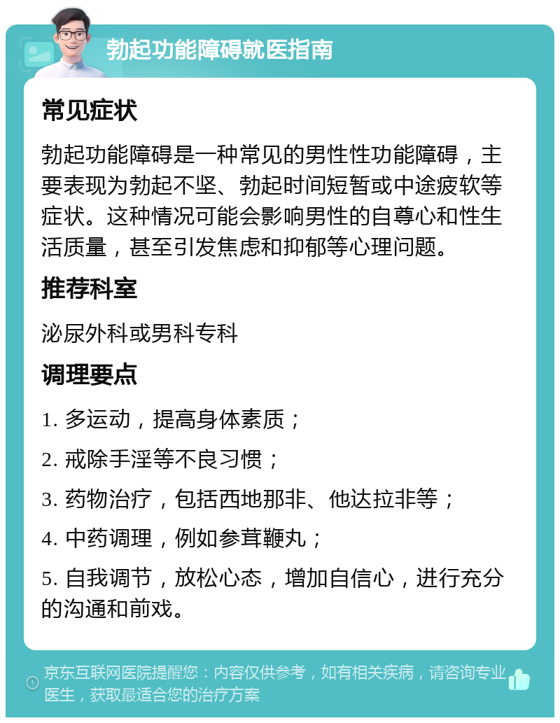 勃起功能障碍就医指南 常见症状 勃起功能障碍是一种常见的男性性功能障碍，主要表现为勃起不坚、勃起时间短暂或中途疲软等症状。这种情况可能会影响男性的自尊心和性生活质量，甚至引发焦虑和抑郁等心理问题。 推荐科室 泌尿外科或男科专科 调理要点 1. 多运动，提高身体素质； 2. 戒除手淫等不良习惯； 3. 药物治疗，包括西地那非、他达拉非等； 4. 中药调理，例如参茸鞭丸； 5. 自我调节，放松心态，增加自信心，进行充分的沟通和前戏。