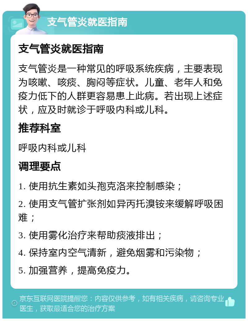 支气管炎就医指南 支气管炎就医指南 支气管炎是一种常见的呼吸系统疾病，主要表现为咳嗽、咳痰、胸闷等症状。儿童、老年人和免疫力低下的人群更容易患上此病。若出现上述症状，应及时就诊于呼吸内科或儿科。 推荐科室 呼吸内科或儿科 调理要点 1. 使用抗生素如头孢克洛来控制感染； 2. 使用支气管扩张剂如异丙托溴铵来缓解呼吸困难； 3. 使用雾化治疗来帮助痰液排出； 4. 保持室内空气清新，避免烟雾和污染物； 5. 加强营养，提高免疫力。