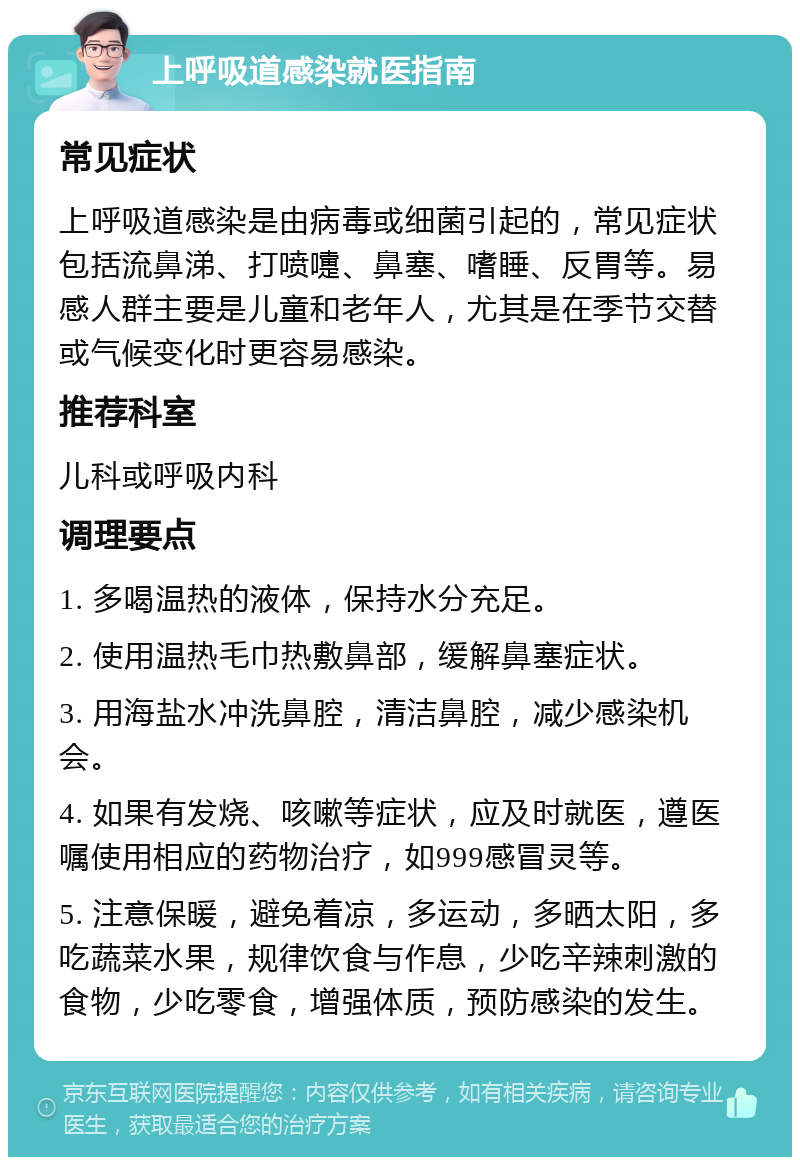 上呼吸道感染就医指南 常见症状 上呼吸道感染是由病毒或细菌引起的，常见症状包括流鼻涕、打喷嚏、鼻塞、嗜睡、反胃等。易感人群主要是儿童和老年人，尤其是在季节交替或气候变化时更容易感染。 推荐科室 儿科或呼吸内科 调理要点 1. 多喝温热的液体，保持水分充足。 2. 使用温热毛巾热敷鼻部，缓解鼻塞症状。 3. 用海盐水冲洗鼻腔，清洁鼻腔，减少感染机会。 4. 如果有发烧、咳嗽等症状，应及时就医，遵医嘱使用相应的药物治疗，如999感冒灵等。 5. 注意保暖，避免着凉，多运动，多晒太阳，多吃蔬菜水果，规律饮食与作息，少吃辛辣刺激的食物，少吃零食，增强体质，预防感染的发生。