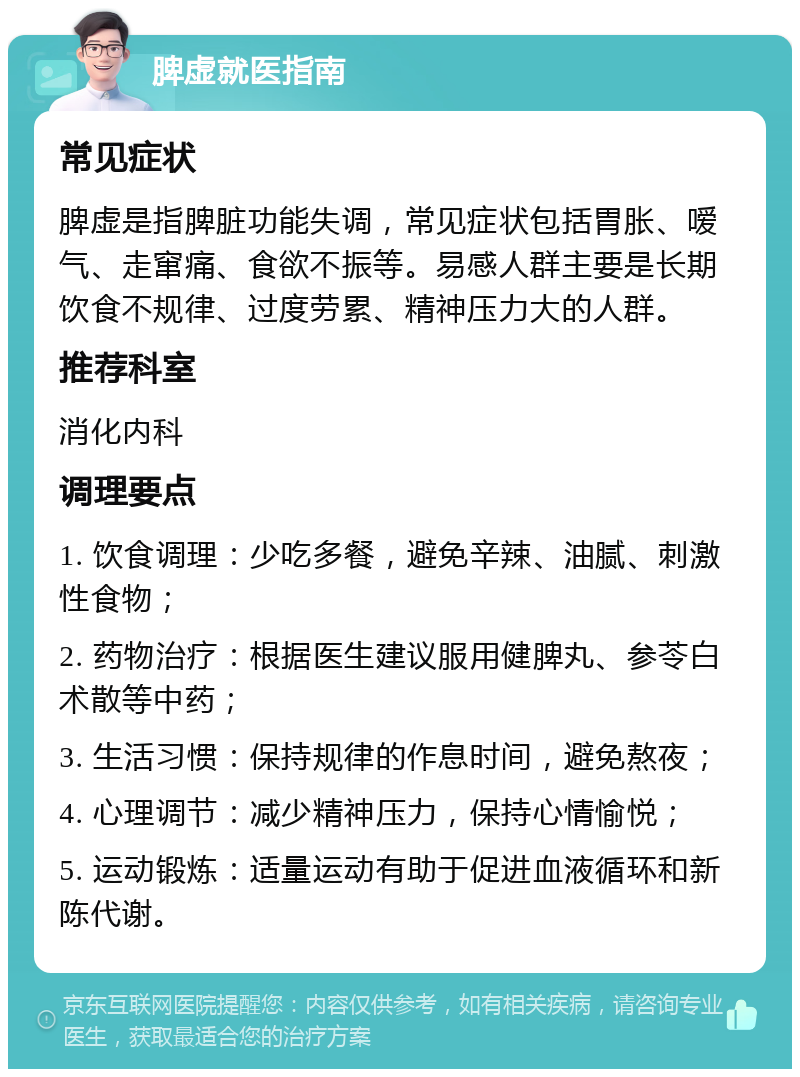 脾虚就医指南 常见症状 脾虚是指脾脏功能失调，常见症状包括胃胀、嗳气、走窜痛、食欲不振等。易感人群主要是长期饮食不规律、过度劳累、精神压力大的人群。 推荐科室 消化内科 调理要点 1. 饮食调理：少吃多餐，避免辛辣、油腻、刺激性食物； 2. 药物治疗：根据医生建议服用健脾丸、参苓白术散等中药； 3. 生活习惯：保持规律的作息时间，避免熬夜； 4. 心理调节：减少精神压力，保持心情愉悦； 5. 运动锻炼：适量运动有助于促进血液循环和新陈代谢。