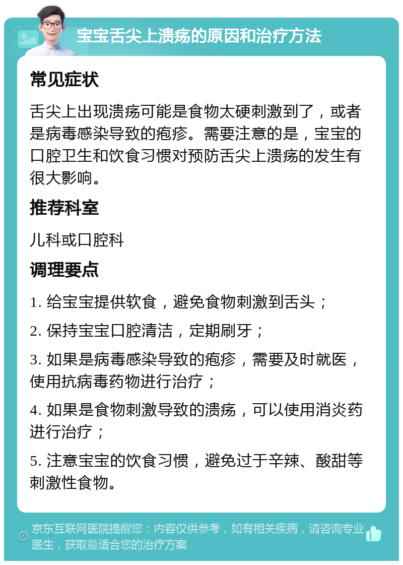 宝宝舌尖上溃疡的原因和治疗方法 常见症状 舌尖上出现溃疡可能是食物太硬刺激到了，或者是病毒感染导致的疱疹。需要注意的是，宝宝的口腔卫生和饮食习惯对预防舌尖上溃疡的发生有很大影响。 推荐科室 儿科或口腔科 调理要点 1. 给宝宝提供软食，避免食物刺激到舌头； 2. 保持宝宝口腔清洁，定期刷牙； 3. 如果是病毒感染导致的疱疹，需要及时就医，使用抗病毒药物进行治疗； 4. 如果是食物刺激导致的溃疡，可以使用消炎药进行治疗； 5. 注意宝宝的饮食习惯，避免过于辛辣、酸甜等刺激性食物。