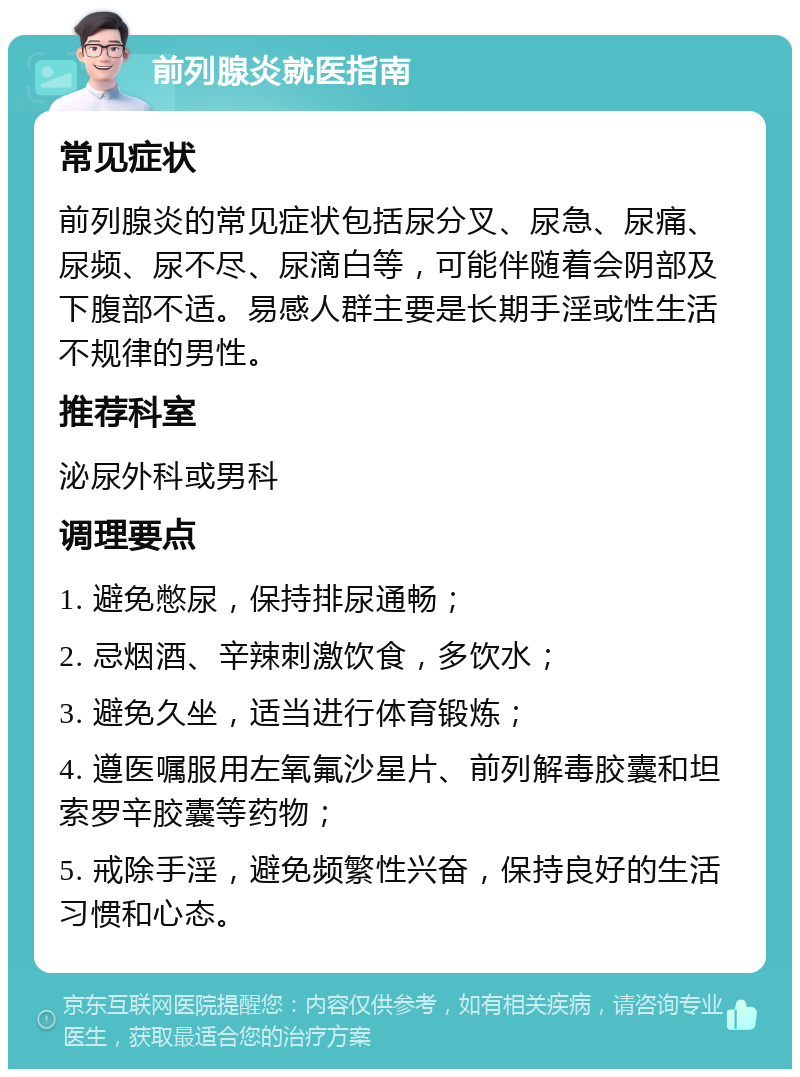 前列腺炎就医指南 常见症状 前列腺炎的常见症状包括尿分叉、尿急、尿痛、尿频、尿不尽、尿滴白等，可能伴随着会阴部及下腹部不适。易感人群主要是长期手淫或性生活不规律的男性。 推荐科室 泌尿外科或男科 调理要点 1. 避免憋尿，保持排尿通畅； 2. 忌烟酒、辛辣刺激饮食，多饮水； 3. 避免久坐，适当进行体育锻炼； 4. 遵医嘱服用左氧氟沙星片、前列解毒胶囊和坦索罗辛胶囊等药物； 5. 戒除手淫，避免频繁性兴奋，保持良好的生活习惯和心态。