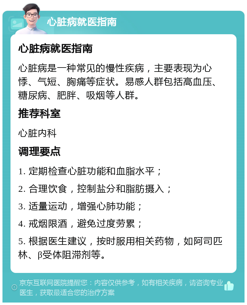 心脏病就医指南 心脏病就医指南 心脏病是一种常见的慢性疾病，主要表现为心悸、气短、胸痛等症状。易感人群包括高血压、糖尿病、肥胖、吸烟等人群。 推荐科室 心脏内科 调理要点 1. 定期检查心脏功能和血脂水平； 2. 合理饮食，控制盐分和脂肪摄入； 3. 适量运动，增强心肺功能； 4. 戒烟限酒，避免过度劳累； 5. 根据医生建议，按时服用相关药物，如阿司匹林、β受体阻滞剂等。