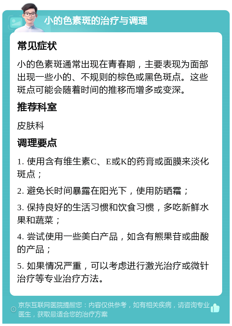 小的色素斑的治疗与调理 常见症状 小的色素斑通常出现在青春期，主要表现为面部出现一些小的、不规则的棕色或黑色斑点。这些斑点可能会随着时间的推移而增多或变深。 推荐科室 皮肤科 调理要点 1. 使用含有维生素C、E或K的药膏或面膜来淡化斑点； 2. 避免长时间暴露在阳光下，使用防晒霜； 3. 保持良好的生活习惯和饮食习惯，多吃新鲜水果和蔬菜； 4. 尝试使用一些美白产品，如含有熊果苷或曲酸的产品； 5. 如果情况严重，可以考虑进行激光治疗或微针治疗等专业治疗方法。