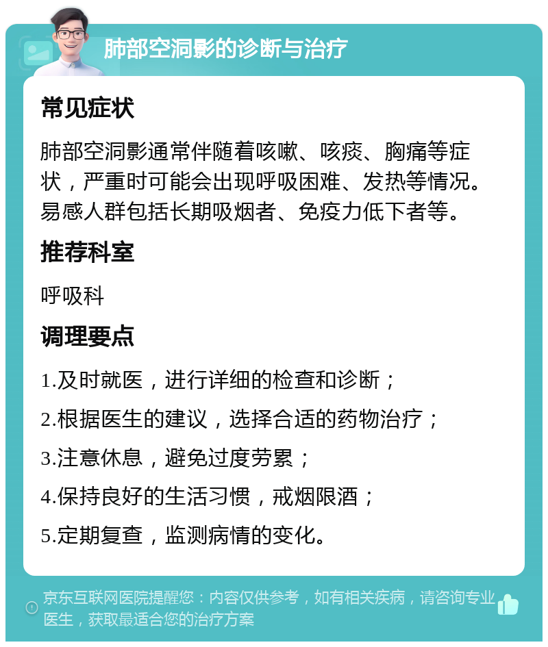 肺部空洞影的诊断与治疗 常见症状 肺部空洞影通常伴随着咳嗽、咳痰、胸痛等症状，严重时可能会出现呼吸困难、发热等情况。易感人群包括长期吸烟者、免疫力低下者等。 推荐科室 呼吸科 调理要点 1.及时就医，进行详细的检查和诊断； 2.根据医生的建议，选择合适的药物治疗； 3.注意休息，避免过度劳累； 4.保持良好的生活习惯，戒烟限酒； 5.定期复查，监测病情的变化。