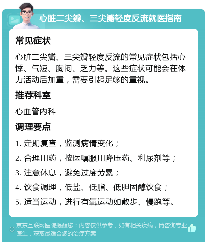 心脏二尖瓣、三尖瓣轻度反流就医指南 常见症状 心脏二尖瓣、三尖瓣轻度反流的常见症状包括心悸、气短、胸闷、乏力等。这些症状可能会在体力活动后加重，需要引起足够的重视。 推荐科室 心血管内科 调理要点 1. 定期复查，监测病情变化； 2. 合理用药，按医嘱服用降压药、利尿剂等； 3. 注意休息，避免过度劳累； 4. 饮食调理，低盐、低脂、低胆固醇饮食； 5. 适当运动，进行有氧运动如散步、慢跑等。