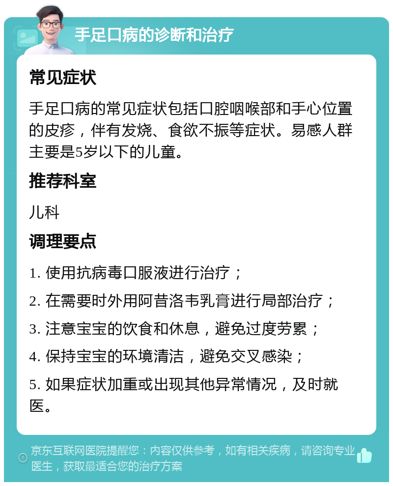 手足口病的诊断和治疗 常见症状 手足口病的常见症状包括口腔咽喉部和手心位置的皮疹，伴有发烧、食欲不振等症状。易感人群主要是5岁以下的儿童。 推荐科室 儿科 调理要点 1. 使用抗病毒口服液进行治疗； 2. 在需要时外用阿昔洛韦乳膏进行局部治疗； 3. 注意宝宝的饮食和休息，避免过度劳累； 4. 保持宝宝的环境清洁，避免交叉感染； 5. 如果症状加重或出现其他异常情况，及时就医。