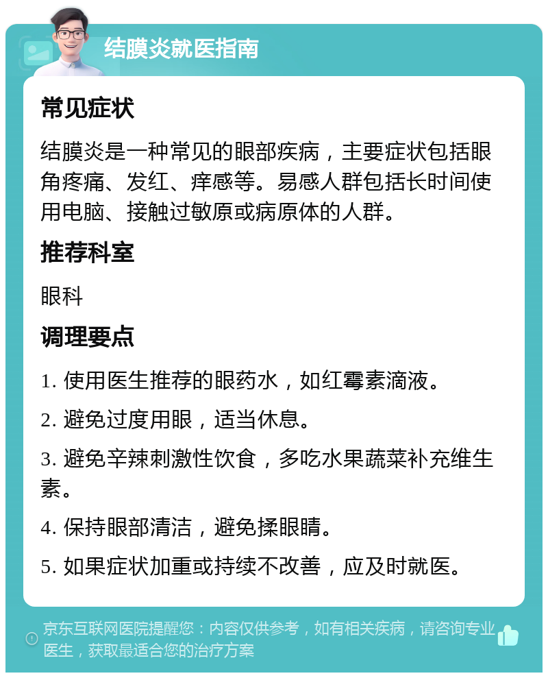 结膜炎就医指南 常见症状 结膜炎是一种常见的眼部疾病，主要症状包括眼角疼痛、发红、痒感等。易感人群包括长时间使用电脑、接触过敏原或病原体的人群。 推荐科室 眼科 调理要点 1. 使用医生推荐的眼药水，如红霉素滴液。 2. 避免过度用眼，适当休息。 3. 避免辛辣刺激性饮食，多吃水果蔬菜补充维生素。 4. 保持眼部清洁，避免揉眼睛。 5. 如果症状加重或持续不改善，应及时就医。