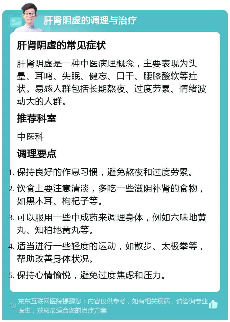 肝肾阴虚的调理与治疗 肝肾阴虚的常见症状 肝肾阴虚是一种中医病理概念，主要表现为头晕、耳鸣、失眠、健忘、口干、腰膝酸软等症状。易感人群包括长期熬夜、过度劳累、情绪波动大的人群。 推荐科室 中医科 调理要点 保持良好的作息习惯，避免熬夜和过度劳累。 饮食上要注意清淡，多吃一些滋阴补肾的食物，如黑木耳、枸杞子等。 可以服用一些中成药来调理身体，例如六味地黄丸、知柏地黄丸等。 适当进行一些轻度的运动，如散步、太极拳等，帮助改善身体状况。 保持心情愉悦，避免过度焦虑和压力。