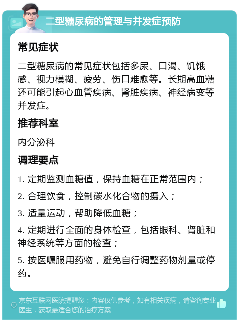 二型糖尿病的管理与并发症预防 常见症状 二型糖尿病的常见症状包括多尿、口渴、饥饿感、视力模糊、疲劳、伤口难愈等。长期高血糖还可能引起心血管疾病、肾脏疾病、神经病变等并发症。 推荐科室 内分泌科 调理要点 1. 定期监测血糖值，保持血糖在正常范围内； 2. 合理饮食，控制碳水化合物的摄入； 3. 适量运动，帮助降低血糖； 4. 定期进行全面的身体检查，包括眼科、肾脏和神经系统等方面的检查； 5. 按医嘱服用药物，避免自行调整药物剂量或停药。