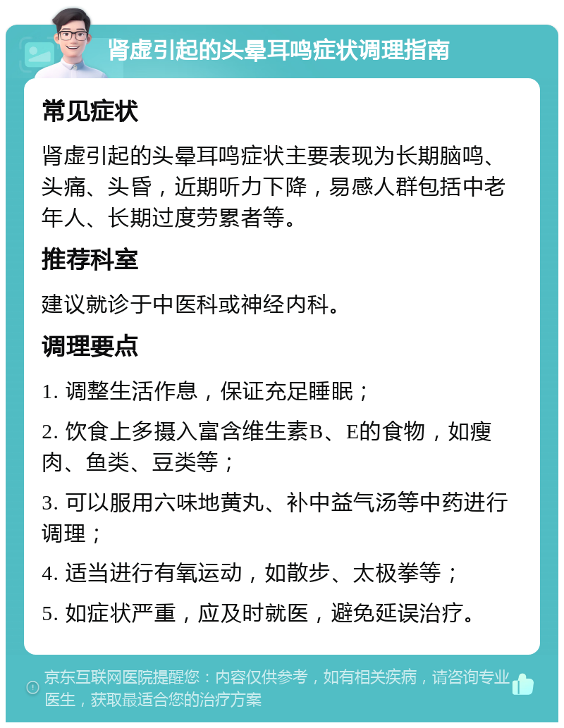 肾虚引起的头晕耳鸣症状调理指南 常见症状 肾虚引起的头晕耳鸣症状主要表现为长期脑鸣、头痛、头昏，近期听力下降，易感人群包括中老年人、长期过度劳累者等。 推荐科室 建议就诊于中医科或神经内科。 调理要点 1. 调整生活作息，保证充足睡眠； 2. 饮食上多摄入富含维生素B、E的食物，如瘦肉、鱼类、豆类等； 3. 可以服用六味地黄丸、补中益气汤等中药进行调理； 4. 适当进行有氧运动，如散步、太极拳等； 5. 如症状严重，应及时就医，避免延误治疗。