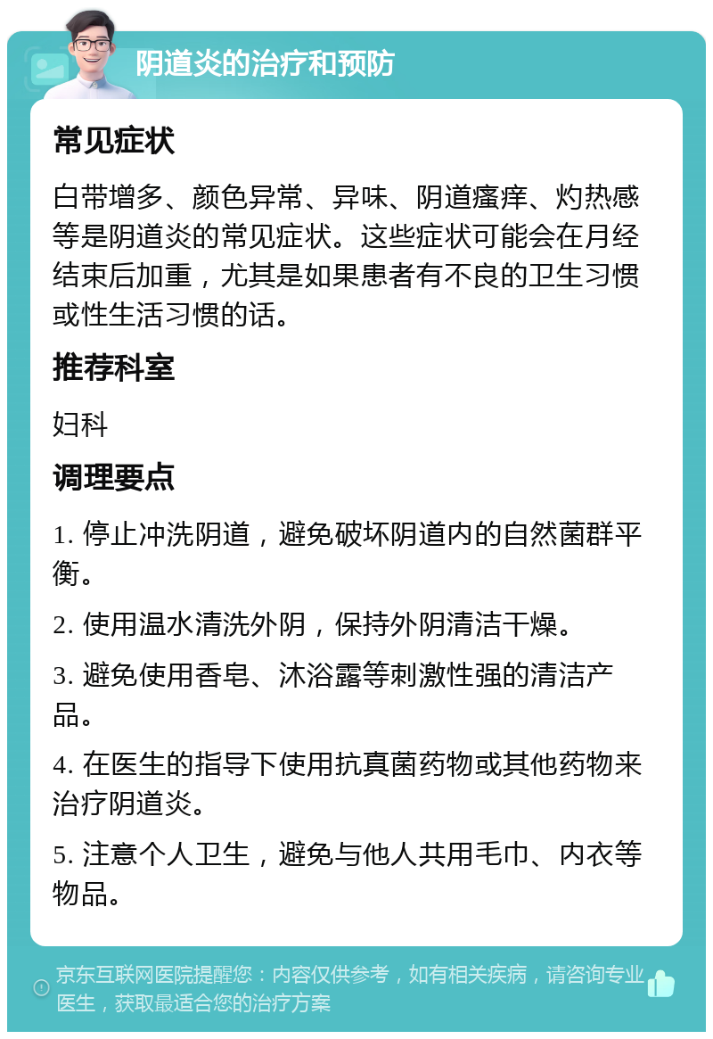 阴道炎的治疗和预防 常见症状 白带增多、颜色异常、异味、阴道瘙痒、灼热感等是阴道炎的常见症状。这些症状可能会在月经结束后加重，尤其是如果患者有不良的卫生习惯或性生活习惯的话。 推荐科室 妇科 调理要点 1. 停止冲洗阴道，避免破坏阴道内的自然菌群平衡。 2. 使用温水清洗外阴，保持外阴清洁干燥。 3. 避免使用香皂、沐浴露等刺激性强的清洁产品。 4. 在医生的指导下使用抗真菌药物或其他药物来治疗阴道炎。 5. 注意个人卫生，避免与他人共用毛巾、内衣等物品。