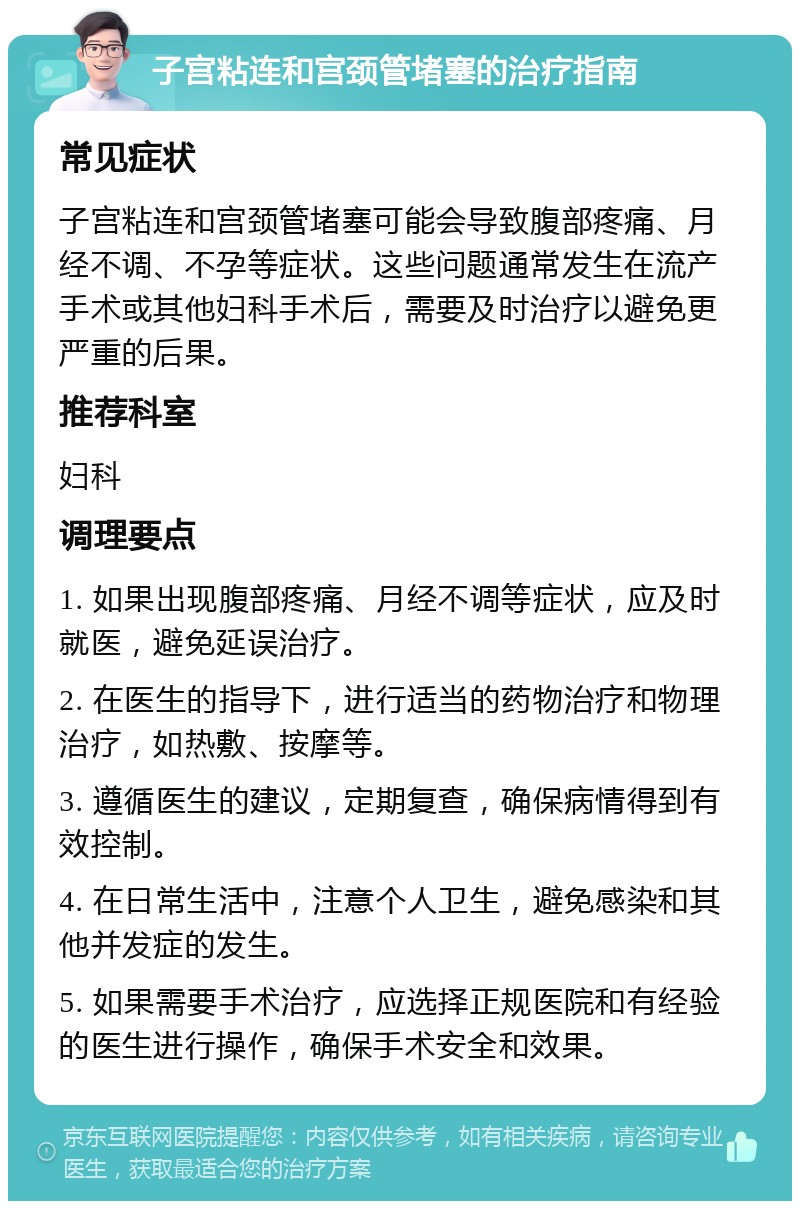 子宫粘连和宫颈管堵塞的治疗指南 常见症状 子宫粘连和宫颈管堵塞可能会导致腹部疼痛、月经不调、不孕等症状。这些问题通常发生在流产手术或其他妇科手术后，需要及时治疗以避免更严重的后果。 推荐科室 妇科 调理要点 1. 如果出现腹部疼痛、月经不调等症状，应及时就医，避免延误治疗。 2. 在医生的指导下，进行适当的药物治疗和物理治疗，如热敷、按摩等。 3. 遵循医生的建议，定期复查，确保病情得到有效控制。 4. 在日常生活中，注意个人卫生，避免感染和其他并发症的发生。 5. 如果需要手术治疗，应选择正规医院和有经验的医生进行操作，确保手术安全和效果。