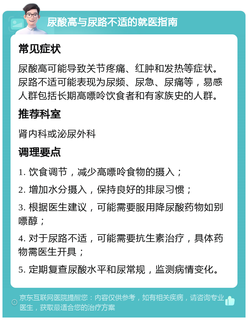 尿酸高与尿路不适的就医指南 常见症状 尿酸高可能导致关节疼痛、红肿和发热等症状。尿路不适可能表现为尿频、尿急、尿痛等，易感人群包括长期高嘌呤饮食者和有家族史的人群。 推荐科室 肾内科或泌尿外科 调理要点 1. 饮食调节，减少高嘌呤食物的摄入； 2. 增加水分摄入，保持良好的排尿习惯； 3. 根据医生建议，可能需要服用降尿酸药物如别嘌醇； 4. 对于尿路不适，可能需要抗生素治疗，具体药物需医生开具； 5. 定期复查尿酸水平和尿常规，监测病情变化。