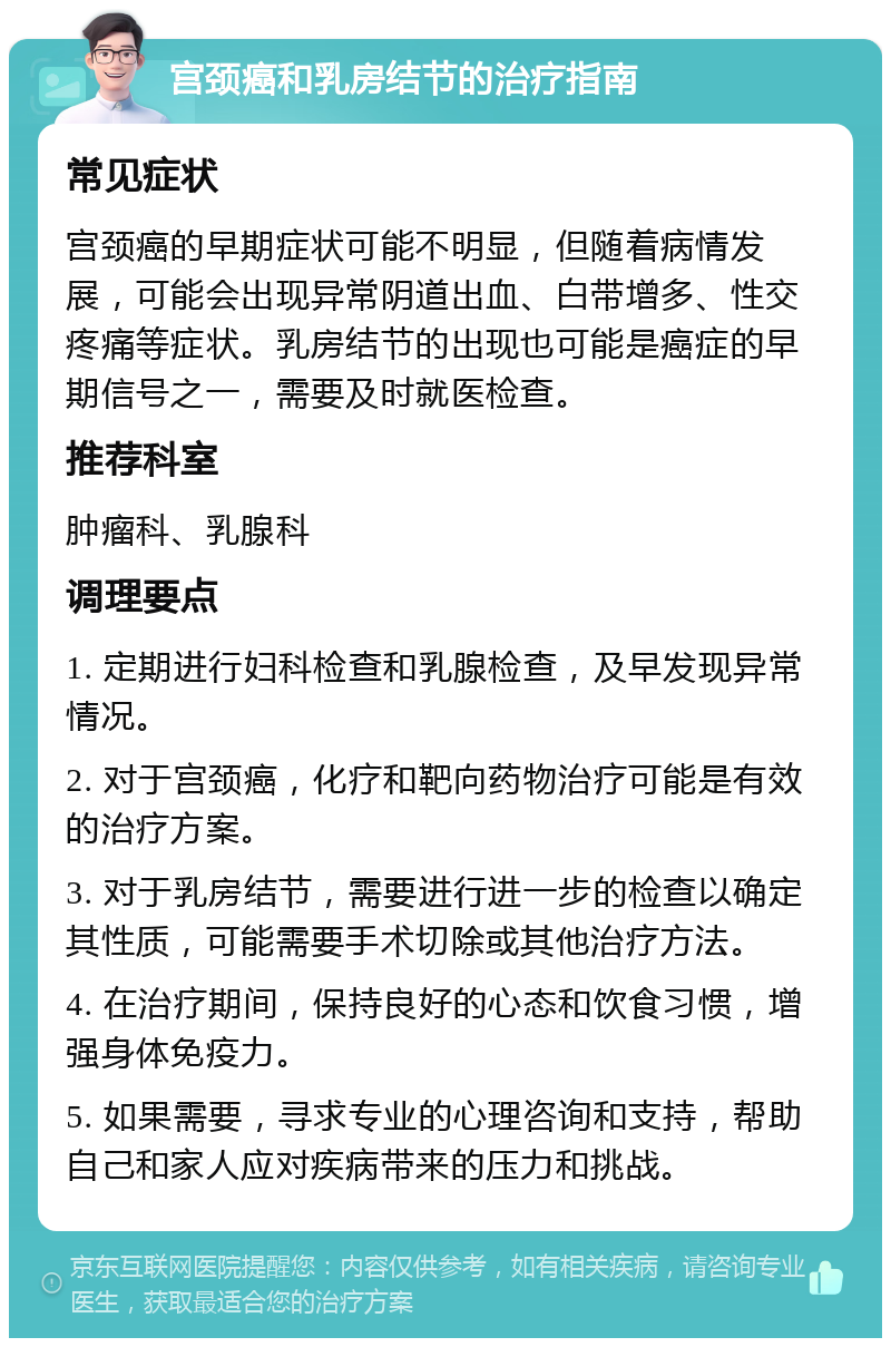 宫颈癌和乳房结节的治疗指南 常见症状 宫颈癌的早期症状可能不明显，但随着病情发展，可能会出现异常阴道出血、白带增多、性交疼痛等症状。乳房结节的出现也可能是癌症的早期信号之一，需要及时就医检查。 推荐科室 肿瘤科、乳腺科 调理要点 1. 定期进行妇科检查和乳腺检查，及早发现异常情况。 2. 对于宫颈癌，化疗和靶向药物治疗可能是有效的治疗方案。 3. 对于乳房结节，需要进行进一步的检查以确定其性质，可能需要手术切除或其他治疗方法。 4. 在治疗期间，保持良好的心态和饮食习惯，增强身体免疫力。 5. 如果需要，寻求专业的心理咨询和支持，帮助自己和家人应对疾病带来的压力和挑战。