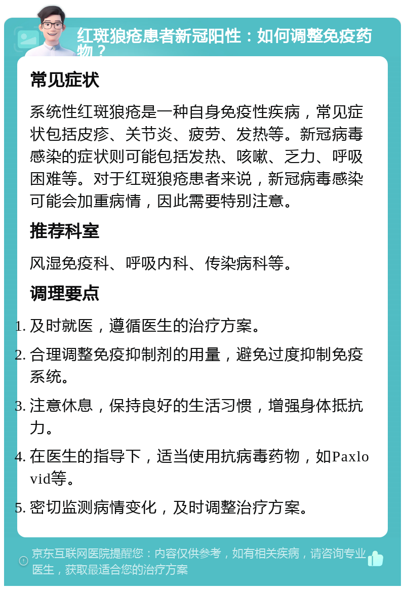 红斑狼疮患者新冠阳性：如何调整免疫药物？ 常见症状 系统性红斑狼疮是一种自身免疫性疾病，常见症状包括皮疹、关节炎、疲劳、发热等。新冠病毒感染的症状则可能包括发热、咳嗽、乏力、呼吸困难等。对于红斑狼疮患者来说，新冠病毒感染可能会加重病情，因此需要特别注意。 推荐科室 风湿免疫科、呼吸内科、传染病科等。 调理要点 及时就医，遵循医生的治疗方案。 合理调整免疫抑制剂的用量，避免过度抑制免疫系统。 注意休息，保持良好的生活习惯，增强身体抵抗力。 在医生的指导下，适当使用抗病毒药物，如Paxlovid等。 密切监测病情变化，及时调整治疗方案。