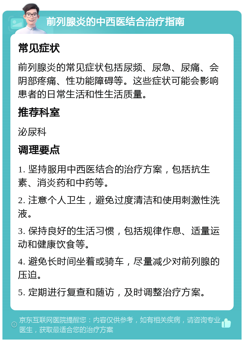 前列腺炎的中西医结合治疗指南 常见症状 前列腺炎的常见症状包括尿频、尿急、尿痛、会阴部疼痛、性功能障碍等。这些症状可能会影响患者的日常生活和性生活质量。 推荐科室 泌尿科 调理要点 1. 坚持服用中西医结合的治疗方案，包括抗生素、消炎药和中药等。 2. 注意个人卫生，避免过度清洁和使用刺激性洗液。 3. 保持良好的生活习惯，包括规律作息、适量运动和健康饮食等。 4. 避免长时间坐着或骑车，尽量减少对前列腺的压迫。 5. 定期进行复查和随访，及时调整治疗方案。