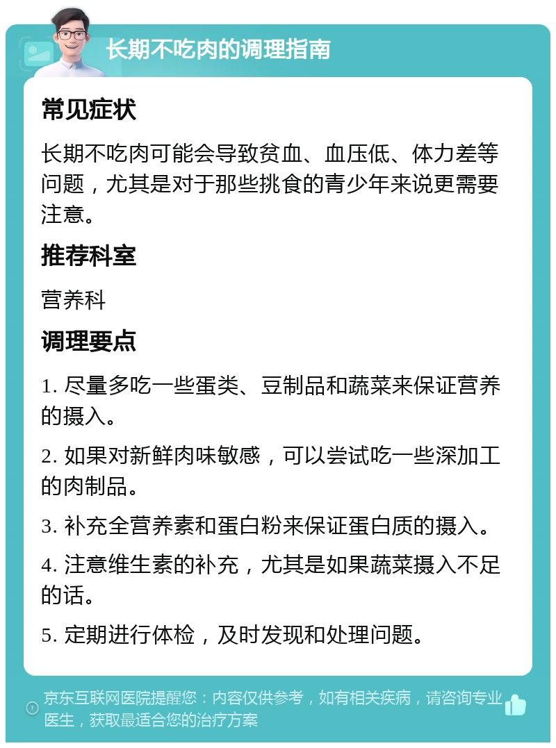 长期不吃肉的调理指南 常见症状 长期不吃肉可能会导致贫血、血压低、体力差等问题，尤其是对于那些挑食的青少年来说更需要注意。 推荐科室 营养科 调理要点 1. 尽量多吃一些蛋类、豆制品和蔬菜来保证营养的摄入。 2. 如果对新鲜肉味敏感，可以尝试吃一些深加工的肉制品。 3. 补充全营养素和蛋白粉来保证蛋白质的摄入。 4. 注意维生素的补充，尤其是如果蔬菜摄入不足的话。 5. 定期进行体检，及时发现和处理问题。