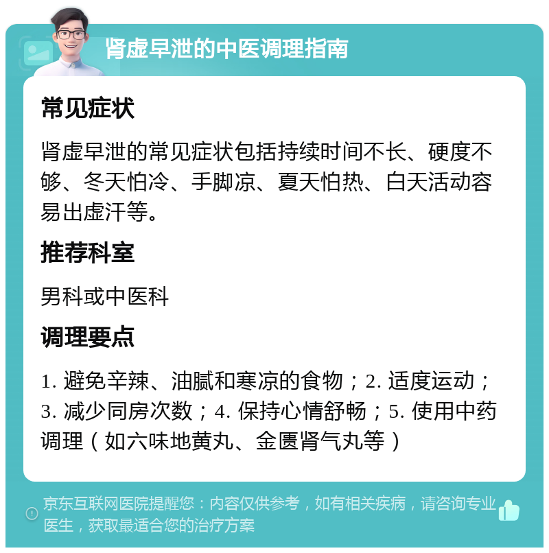 肾虚早泄的中医调理指南 常见症状 肾虚早泄的常见症状包括持续时间不长、硬度不够、冬天怕冷、手脚凉、夏天怕热、白天活动容易出虚汗等。 推荐科室 男科或中医科 调理要点 1. 避免辛辣、油腻和寒凉的食物；2. 适度运动；3. 减少同房次数；4. 保持心情舒畅；5. 使用中药调理（如六味地黄丸、金匮肾气丸等）