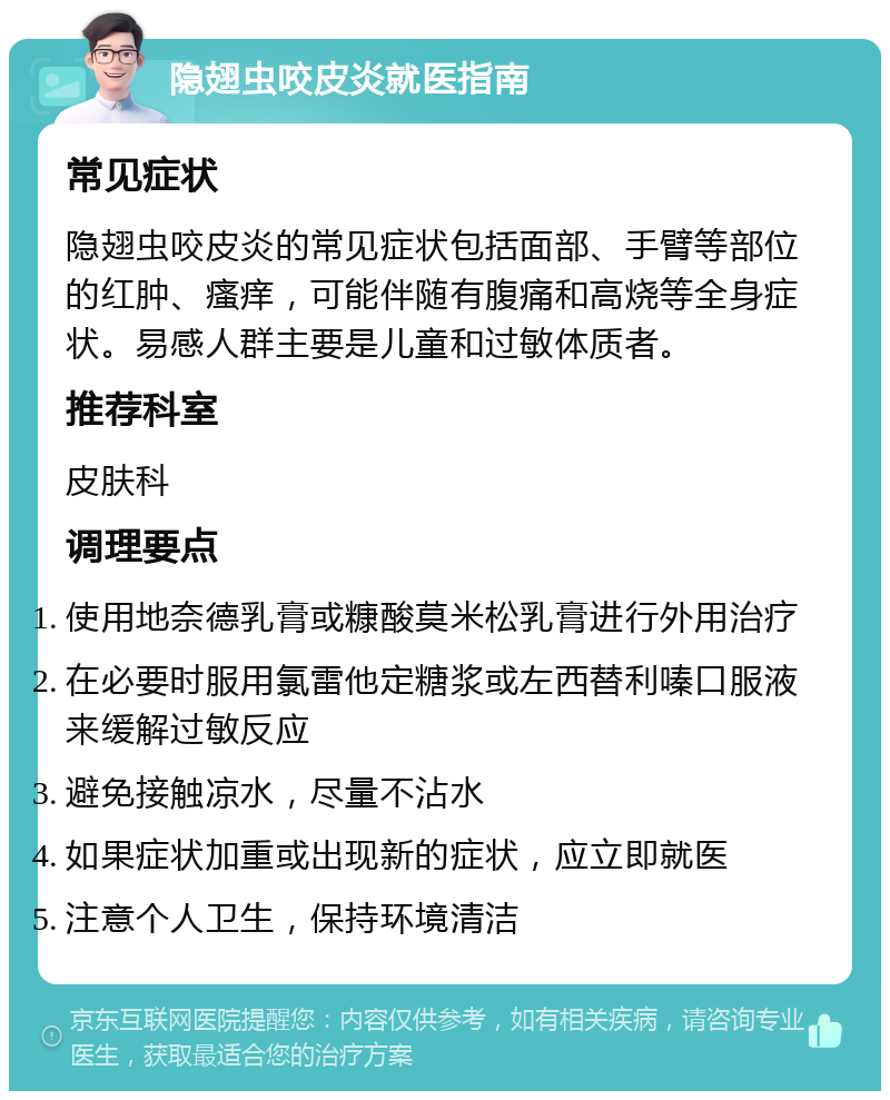 隐翅虫咬皮炎就医指南 常见症状 隐翅虫咬皮炎的常见症状包括面部、手臂等部位的红肿、瘙痒，可能伴随有腹痛和高烧等全身症状。易感人群主要是儿童和过敏体质者。 推荐科室 皮肤科 调理要点 使用地奈德乳膏或糠酸莫米松乳膏进行外用治疗 在必要时服用氯雷他定糖浆或左西替利嗪口服液来缓解过敏反应 避免接触凉水，尽量不沾水 如果症状加重或出现新的症状，应立即就医 注意个人卫生，保持环境清洁