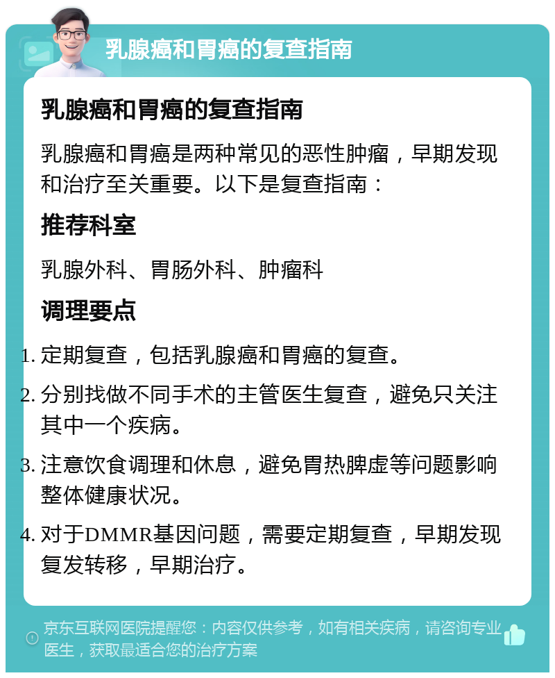 乳腺癌和胃癌的复查指南 乳腺癌和胃癌的复查指南 乳腺癌和胃癌是两种常见的恶性肿瘤，早期发现和治疗至关重要。以下是复查指南： 推荐科室 乳腺外科、胃肠外科、肿瘤科 调理要点 定期复查，包括乳腺癌和胃癌的复查。 分别找做不同手术的主管医生复查，避免只关注其中一个疾病。 注意饮食调理和休息，避免胃热脾虚等问题影响整体健康状况。 对于DMMR基因问题，需要定期复查，早期发现复发转移，早期治疗。