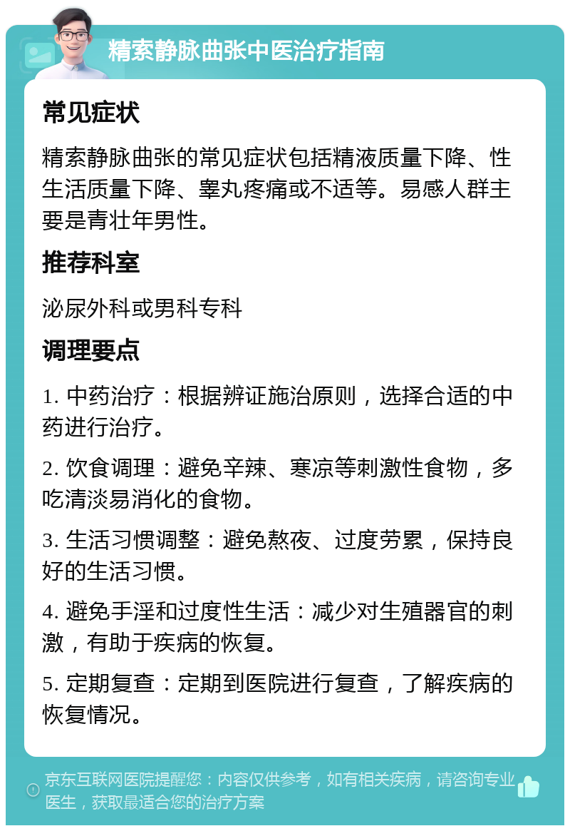 精索静脉曲张中医治疗指南 常见症状 精索静脉曲张的常见症状包括精液质量下降、性生活质量下降、睾丸疼痛或不适等。易感人群主要是青壮年男性。 推荐科室 泌尿外科或男科专科 调理要点 1. 中药治疗：根据辨证施治原则，选择合适的中药进行治疗。 2. 饮食调理：避免辛辣、寒凉等刺激性食物，多吃清淡易消化的食物。 3. 生活习惯调整：避免熬夜、过度劳累，保持良好的生活习惯。 4. 避免手淫和过度性生活：减少对生殖器官的刺激，有助于疾病的恢复。 5. 定期复查：定期到医院进行复查，了解疾病的恢复情况。