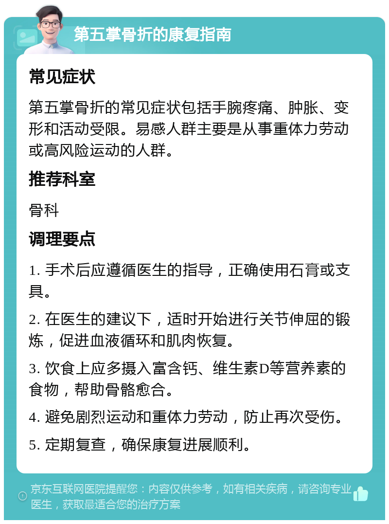 第五掌骨折的康复指南 常见症状 第五掌骨折的常见症状包括手腕疼痛、肿胀、变形和活动受限。易感人群主要是从事重体力劳动或高风险运动的人群。 推荐科室 骨科 调理要点 1. 手术后应遵循医生的指导，正确使用石膏或支具。 2. 在医生的建议下，适时开始进行关节伸屈的锻炼，促进血液循环和肌肉恢复。 3. 饮食上应多摄入富含钙、维生素D等营养素的食物，帮助骨骼愈合。 4. 避免剧烈运动和重体力劳动，防止再次受伤。 5. 定期复查，确保康复进展顺利。