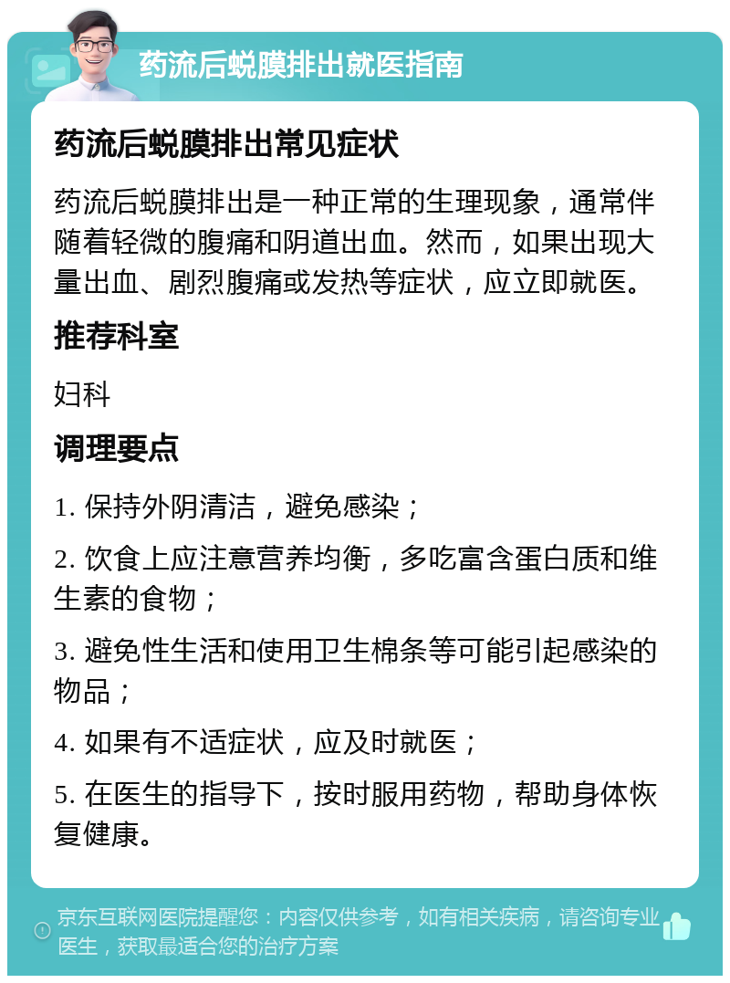 药流后蜕膜排出就医指南 药流后蜕膜排出常见症状 药流后蜕膜排出是一种正常的生理现象，通常伴随着轻微的腹痛和阴道出血。然而，如果出现大量出血、剧烈腹痛或发热等症状，应立即就医。 推荐科室 妇科 调理要点 1. 保持外阴清洁，避免感染； 2. 饮食上应注意营养均衡，多吃富含蛋白质和维生素的食物； 3. 避免性生活和使用卫生棉条等可能引起感染的物品； 4. 如果有不适症状，应及时就医； 5. 在医生的指导下，按时服用药物，帮助身体恢复健康。