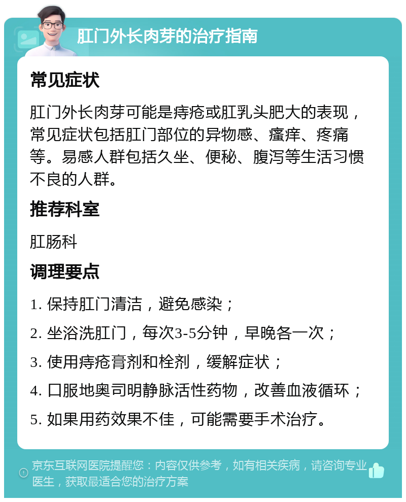 肛门外长肉芽的治疗指南 常见症状 肛门外长肉芽可能是痔疮或肛乳头肥大的表现，常见症状包括肛门部位的异物感、瘙痒、疼痛等。易感人群包括久坐、便秘、腹泻等生活习惯不良的人群。 推荐科室 肛肠科 调理要点 1. 保持肛门清洁，避免感染； 2. 坐浴洗肛门，每次3-5分钟，早晚各一次； 3. 使用痔疮膏剂和栓剂，缓解症状； 4. 口服地奥司明静脉活性药物，改善血液循环； 5. 如果用药效果不佳，可能需要手术治疗。