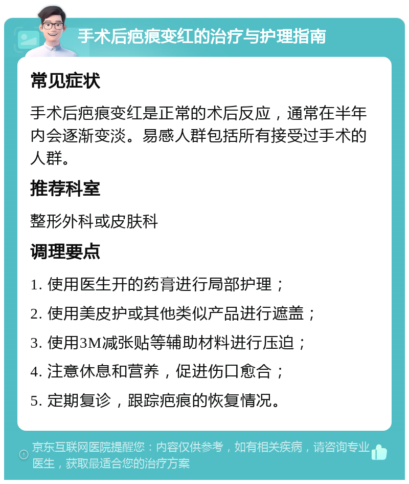 手术后疤痕变红的治疗与护理指南 常见症状 手术后疤痕变红是正常的术后反应，通常在半年内会逐渐变淡。易感人群包括所有接受过手术的人群。 推荐科室 整形外科或皮肤科 调理要点 1. 使用医生开的药膏进行局部护理； 2. 使用美皮护或其他类似产品进行遮盖； 3. 使用3M减张贴等辅助材料进行压迫； 4. 注意休息和营养，促进伤口愈合； 5. 定期复诊，跟踪疤痕的恢复情况。