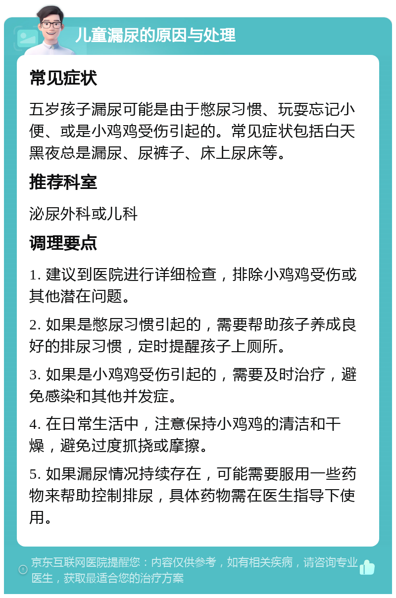 儿童漏尿的原因与处理 常见症状 五岁孩子漏尿可能是由于憋尿习惯、玩耍忘记小便、或是小鸡鸡受伤引起的。常见症状包括白天黑夜总是漏尿、尿裤子、床上尿床等。 推荐科室 泌尿外科或儿科 调理要点 1. 建议到医院进行详细检查，排除小鸡鸡受伤或其他潜在问题。 2. 如果是憋尿习惯引起的，需要帮助孩子养成良好的排尿习惯，定时提醒孩子上厕所。 3. 如果是小鸡鸡受伤引起的，需要及时治疗，避免感染和其他并发症。 4. 在日常生活中，注意保持小鸡鸡的清洁和干燥，避免过度抓挠或摩擦。 5. 如果漏尿情况持续存在，可能需要服用一些药物来帮助控制排尿，具体药物需在医生指导下使用。