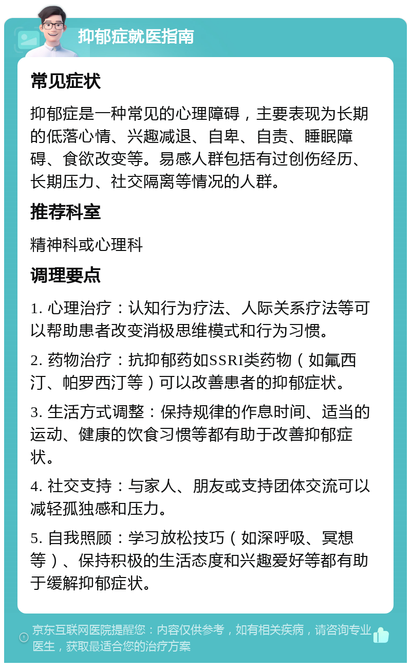 抑郁症就医指南 常见症状 抑郁症是一种常见的心理障碍，主要表现为长期的低落心情、兴趣减退、自卑、自责、睡眠障碍、食欲改变等。易感人群包括有过创伤经历、长期压力、社交隔离等情况的人群。 推荐科室 精神科或心理科 调理要点 1. 心理治疗：认知行为疗法、人际关系疗法等可以帮助患者改变消极思维模式和行为习惯。 2. 药物治疗：抗抑郁药如SSRI类药物（如氟西汀、帕罗西汀等）可以改善患者的抑郁症状。 3. 生活方式调整：保持规律的作息时间、适当的运动、健康的饮食习惯等都有助于改善抑郁症状。 4. 社交支持：与家人、朋友或支持团体交流可以减轻孤独感和压力。 5. 自我照顾：学习放松技巧（如深呼吸、冥想等）、保持积极的生活态度和兴趣爱好等都有助于缓解抑郁症状。