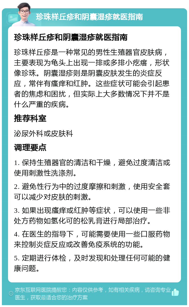 珍珠样丘疹和阴囊湿疹就医指南 珍珠样丘疹和阴囊湿疹就医指南 珍珠样丘疹是一种常见的男性生殖器官皮肤病，主要表现为龟头上出现一排或多排小疙瘩，形状像珍珠。阴囊湿疹则是阴囊皮肤发生的炎症反应，常伴有瘙痒和红肿。这些症状可能会引起患者的焦虑和困扰，但实际上大多数情况下并不是什么严重的疾病。 推荐科室 泌尿外科或皮肤科 调理要点 1. 保持生殖器官的清洁和干燥，避免过度清洁或使用刺激性洗涤剂。 2. 避免性行为中的过度摩擦和刺激，使用安全套可以减少对皮肤的刺激。 3. 如果出现瘙痒或红肿等症状，可以使用一些非处方药物如氢化可的松乳膏进行局部治疗。 4. 在医生的指导下，可能需要使用一些口服药物来控制炎症反应或改善免疫系统的功能。 5. 定期进行体检，及时发现和处理任何可能的健康问题。