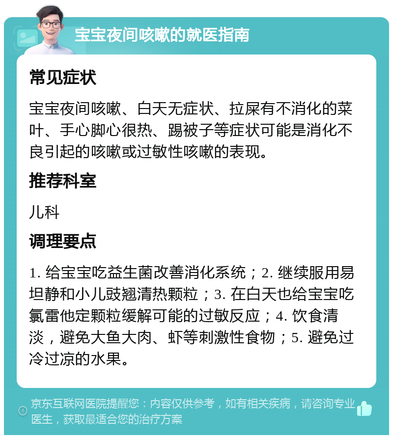 宝宝夜间咳嗽的就医指南 常见症状 宝宝夜间咳嗽、白天无症状、拉屎有不消化的菜叶、手心脚心很热、踢被子等症状可能是消化不良引起的咳嗽或过敏性咳嗽的表现。 推荐科室 儿科 调理要点 1. 给宝宝吃益生菌改善消化系统；2. 继续服用易坦静和小儿豉翘清热颗粒；3. 在白天也给宝宝吃氯雷他定颗粒缓解可能的过敏反应；4. 饮食清淡，避免大鱼大肉、虾等刺激性食物；5. 避免过冷过凉的水果。